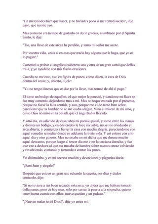 "En mi teniades bien que hacer, y no hariades poco si me remediasedes", dije
paso, que no me oyó.

Mas como no era tiempo de gastarlo en decir gracias, alumbrado por el Spiritu
Santo, le dije:

"Tío, una llave de este arcaz he perdido, y temo mi señor me azote.

Por vuestra vida, veáis si en esas que traéis hay alguna que le haga, que yo os
lo pagare."

Comenzó a probar el angelico calderero una y otra de un gran sartal que dellas
traía, y yo ayudalle con mis flacas oraciones.

Cuando no me cato, veo en figura de panes, como dicen, la cara de Dios
dentro del arcaz; y, abierto, dijele:

"Yo no tengo dineros que os dar por la llave, mas tomad de ahí el pago."

El tomo un bodigo de aquellos, el que mejor le pareció, y dandome mi llave se
fue muy contento, dejandome mas a mí. Mas no toque en nada por el presente,
porque no fuese la falta sentida, y aun, porque me vi de tanto bien señor,
pareciome que la hambre no se me osaba allegar. Vino el misero de mi amo, y
quiso Dios no miro en la oblada que el ángel había llevado.

Y otro día, en saliendo de casa, abro mi paraíso panal, y tomo entre las manos
y dientes un bodigo, y en dos credos le hice invisible, no se me olvidando el
arca abierta; y comienzo a barrer la casa con mucha alegría, pareciendome con
aquel remedio remediar dende en adelante la triste vida. Y así estuve con ello
aquel día y otro gozoso. Mas no estaba en mi dicha que me durase mucho
aquel descanso, porque luego al tercer día me vino la terciana derecha, y fue
que veo a deshora al que me mataba de hambre sobre nuestro arcaz volviendo
y revolviendo, contando y tornando a contar los panes.

Yo disimulaba, y en mi secreta oración y devociones y plegarias decía:

"¡Sant Juan y ciegale!"

Después que estuvo un gran rato echando la cuenta, por días y dedos
contando, dijo:

"Si no tuviera a tan buen recaudo esta arca, yo dijera que me habían tomado
della panes; pero de hoy mas, solo por cerrar la puerta a la sospecha, quiero
tener buena cuenta con ellos: nueve quedan y un pedazo."

"¡Nuevas malas te dé Dios!", dije yo entre mí.
 