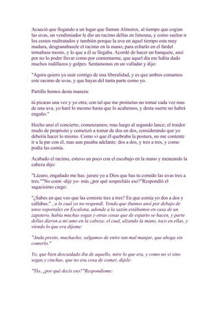 Acaeció que llegando a un lugar que llaman Almorox, al tiempo que cogían
las uvas, un vendimiador le dio un racimo dellas en limosna, y como suelen ir
los cestos maltratados y también porque la uva en aquel tiempo esta muy
madura, desgranabasele el racimo en la mano; para echarlo en el fardel
tornabase mosto, y lo que a él se llegaba. Acordó de hacer un banquete, ansí
por no lo poder llevar como por contentarme, que aquel día me había dado
muchos rodillazos y golpes. Sentamonos en un valladar y dijo:

"Agora quiero yo usar contigo de una liberalidad, y es que ambos comamos
este racimo de uvas, y que hayas del tanta parte como yo.

Partillo hemos desta manera:

tú picaras una vez y yo otra; con tal que me prometas no tomar cada vez mas
de una uva, yo haré lo mesmo hasta que lo acabemos, y desta suerte no habrá
engaño."

Hecho ansí el concierto, comenzamos; mas luego al segundo lance; el traidor
mudo de propósito y comenzó a tomar de dos en dos, considerando que yo
debería hacer lo mismo. Como vi que él quebraba la postura, no me contente
ir a la par con él, mas aun pasaba adelante: dos a dos, y tres a tres, y como
podía las comía.

Acabado el racimo, estuvo un poco con el escobajo en la mano y meneando la
cabeza dijo:

"Lázaro, engañado me has: jurare yo a Dios que has tu comido las uvas tres a
tres.""No comí -dije yo- más ¿por qué sospecháis eso?"Respondió el
sagacisimo ciego:

"¿Sabes en que veo que las comiste tres a tres? En que comía yo dos a dos y
callabas." , a lo cual yo no respondí. Yendo que ibamos ansí por debajo de
unos soportales en Escalona, adonde a la sazón estábamos en casa de un
zapatero, había muchas sogas y otras cosas que de esparto se hacen, y parte
dellas dieron a mi amo en la cabeza; el cual, alzando la mano, toco en ellas, y
viendo lo que era dijome:

"Anda presto, muchacho; salgamos de entre tan mal manjar, que ahoga sin
comerlo."

Yo, que bien descuidado iba de aquello, mire lo que era, y como no vi sino
sogas y cinchas, que no era cosa de comer, dijele:

"Tío, ¿por qué decís eso?"Respondiome:
 