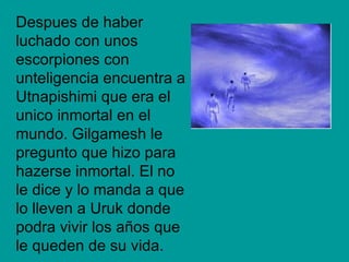 Despues de haber
luchado con unos
escorpiones con
unteligencia encuentra a
Utnapishimi que era el
unico inmortal en el
mundo. Gilgamesh le
pregunto que hizo para
hazerse inmortal. El no
le dice y lo manda a que
lo lleven a Uruk donde
podra vivir los años que
le queden de su vida.
 