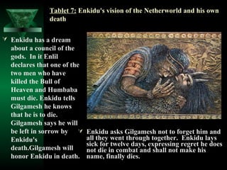 Tablet 7: Enkidu's vision of the Netherworld and his own
              death

 Enkidu has a dream
  about a council of the
  gods. In it Enlil
  declares that one of the
  two men who have
  killed the Bull of
  Heaven and Humbaba
  must die. Enkidu tells
  Gilgamesh he knows
  that he is to die.
  Gilgamesh says he will
  be left in sorrow by      Enkidu asks Gilgamesh not to forget him and
  Enkidu's                   all they went through together. Enkidu lays
                             sick for twelve days, expressing regret he does
  death.Gilgamesh will       not die in combat and shall not make his
  honor Enkidu in death.     name, finally dies.
 