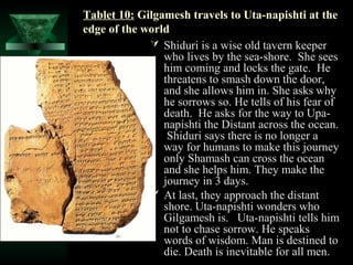 Tablet 10: Gilgamesh travels to Uta-napishti at the
edge of the world
              Shiduri is a wise old tavern keeper
                who lives by the sea-shore. She sees
                him coming and locks the gate. He
                threatens to smash down the door,
                and she allows him in. She asks why
                he sorrows so. He tells of his fear of
                death. He asks for the way to Upa-
                napishti the Distant across the ocean.
                 Shiduri says there is no longer a
                way for humans to make this journey
                only Shamash can cross the ocean
                and she helps him. They make the
                journey in 3 days.
              At last, they approach the distant
                shore. Uta-napishti wonders who
                Gilgamesh is. Uta-napishti tells him
                not to chase sorrow. He speaks
                words of wisdom. Man is destined to
                die. Death is inevitable for all men.
 