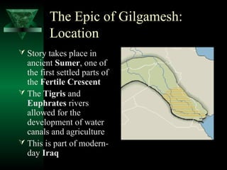The Epic of Gilgamesh:
         Location
 Story takes place in
  ancient Sumer, one of
  the first settled parts of
  the Fertile Crescent
 The Tigris and
  Euphrates rivers
  allowed for the
  development of water
  canals and agriculture
 This is part of modern-
  day Iraq
 