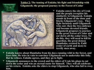 Tablet 2: The taming of Enkidu; his fight and friendship with
               Gilgamesh; the proposed journey to the Forest of Cedar
                                             Enkidu enters the city of Uruk
                                               and the people recognize his
                                               similarity to Gilgamesh. Enkidu
                                               stands in front of the door and
                                               blocks Gilgamesh's way. They
                                               fight furiously until Gilgamesh
                                               wins out; then the two embrace
                                               and become devoted friends.
                                               Gilgamesh proposes to journey
                                               to the great Forest of Cedar and
                                               cut down all the cedar trees. To
                                               do this, they will need to kill its
                                               guardian, the great demon
                                               Humbaba, created by Enlil
                                               (ruler of earth and men) to
                                               terrify men away.
 Enkidu knows about Humbaba from his days running wild in the forest, and
  fears him. He tries in vain to convince Gilgamesh not to undertake this folly.
  But he refuses. Enkidu agrees, and they go to fight.
 Gilgamesh announces to the crowd and the elders of Uruk his plans to cut
  down the cedar and win an eternal name for himself. They will all celebrate
  on his return. Enkidu asks the elders to stop Gilgamesh, who also fail to sway
  him.
 