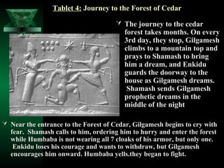 Tablet 4: Journey to the Forest of Cedar

                                       The journey to the cedar
                                        forest takes months. On every
                                        3rd day, they stop, Gilgamesh
                                        climbs to a mountain top and
                                        prays to Shamash to bring
                                        him a dream, and Enkidu
                                        guards the doorway to the
                                        house as Gilgamesh dreams.
                                         Shamash sends Gilgamesh
                                        prophetic dreams in the
                                        middle of the night

 Near the entrance to the Forest of Cedar, Gilgamesh begins to cry with
  fear. Shamash calls to him, ordering him to hurry and enter the forest
  while Humbaba is not wearing all 7 cloaks of his armor, but only one.
   Enkidu loses his courage and wants to withdraw, but Gilgamesh
  encourages him onward. Humbaba yells.they began to fight.
 