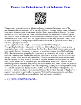 Compare And Contrast Ancient Egypt And Ancient China
Today's society emerged from the civilizations of many thousands of years ago. Most of the
practices devised centuries ago are still in use today. China, for instance, is of the oldest civilization
in the world; Emperors ruled the dynasties. Similarly, Egypt was ruled by the Pharaoh. During the
ancient time, China and Egypt had almost similar technological advancements. Ancient Egyptian
and Ancient Chinese technological advancements lasted thousands of years since its inventions and
are still used even today. Since China and Egypt were both isolated, they developed a strong focus
on technology as well as strong religious beliefs and advancements in agriculture that led them to
achieve a high degree of success.
Ancient Egyptians invented simple ... Show more content on Helpwriting.net ...
Correspondingly, soil in the Nile region was fertile, and it boosted agricultural produce greatly
which in turn had a positive impact on trade. The Nile flood deposited silt after the water subsided
from flooding that only ploughing was necessary to spread and break up the soil before planting
(2001). In other countries, heavy ploughs were required to overturn the soil in order to get fertile
nutrients. Cows were used for ploughing and light built ploughs were tied to the horns of the cattle.
A helper usually led the animals while ploughing. This system of ploughing using animals is still
practiced because it's cheap. With the invention of the plow, the grain harvest was efficient. China
has a glorious history, and its agricultural past was no exception. Most of the China was fertile;
therefore agriculture flourished. Row planting was discovered in China, and it fostered the growth of
modern day crops. Row planting facilitated efficient planting, weeding and watering and harvesting.
The seed drill created while the ancient China enabled uniform depth of seed when planted. The
invention of the iron moldboard plows and adjustable strut that could set the depth of the plow was a
necessary prerequisite in sparking food abundance. With significant development in agricultural
advancements, China and Egypt improved trade, food, and modern agricultural
... Get more on HelpWriting.net ...
 