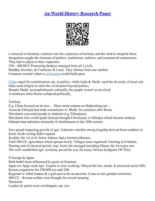 Ap World History Research Paper
n classical civilization, common was the expansion of territory and the need to integrate them.
Integration sought the elements of politics, institutions, cultures, and commercial connections.
They had to adjust to their expansion.
550 – 400 BCE Pioneering thinkers emerged from all 3 civils.
Buddha, Socrates, & Confucius & Laozi. They distinct from one another.
Common societal values a civilization could build upon
China urged for centralization esp. in politics. while India & Medit. used the diversity of local rule.
India used religion to unite the civilization beyond politics.
Despite Medit. accomplishments culturally, the people weren't as involved.
A weakness when Rome collapsed politically.
Territory
E.g. China focused on its new ... Show more content on Helpwriting.net ...
Axum & Ethiopia had trade connections w/ Medit. for centuries after Rome
Merchants converted people to Judaism (e.g. Ethiopians)
Merchants who could speak German brought Christianity to Ethiopia which became isolated
Ethiopia had unbroken monarchy til abolishment in late 20th century
Iron spread impacting growth of agri. Unknown whether strong kingship derived from tradition in
Kush. Kush writing didn't expand.
Kushite, the 1st civil. below Sahara, had a limited influence.
Until 500 CE, agriculture which spread slowly. Villages were organized. Farming in S Sahara.
Nearing end of classical period, imp. local rule emerged including Ghana, the 1st major one.
The well–established agri. economy paved the way for many African kindgoms (W Nile).
N Europe & Japan
Both hadn't been influenced by great civilizations
Japan est. large–scale agri. Experts in iron–working. Obeyed the law, drank, & practiced social diffs.
Korean migrations for 200,000 yrs until 200
Regional w/ tribal leaders & a god seen to be an ancestor. Came to rule grander territories.
400 CE – Korean scribes were brought for record–keeping
Shintoism
Leaders & spirits were worshipped, esp. rice
 