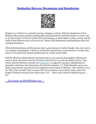 Similarities Between Mormonism And Rastafarians
Religion as a collective is constantly moving, changing, evolving. With the introduction of New
Religious Movements, pluralism, globalization and glocalization, interfaith initiatives it seems safe
to say that religion will forever remain fluid and changing, as faiths adapt to culture, society, and the
needs of their followers they will not die out. I believe that Mormonism and Rastafarians show this
with great abundance.
While both Rastafarians and Mormonism share a good amount of similar thoughts, they also cater to
very separate demographics. I realize in writing that statement how counterintuitive it sounds, thus,
first we will explore how Rastafi and Mormons are similar in their faiths.
Both the Mormon and Rastafarian movements cater to very specific demographics. Mormonism
caters to those who believe that the Christian Church lost it's way after the death of Christ, "and
restore what the Mormons consider true Christianity, as opposed to apostasy (abandonment of
principles) which they feel characterizes the Christian churches. (1)" While Rastafari caters to an
ethnic group that has experienced severe oppression at the hands of 'Babylon', "they intend to revive
the 'Way of the Ancients,' their concept of the lost civilization of precolonial Africa, and to free
people of African extraction from subservience. (2)" ... Show more content on Helpwriting.net ...
(1)"
... Get more on HelpWriting.net ...
 