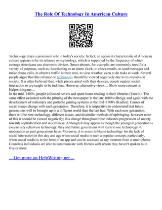 The Role Of Technology In American Culture
Technology plays a prominent role in today's society. In fact, an apparent characteristic of American
culture appears to be its reliance on technology, which is supported by the frequency of which
average Americans use electronic devices. Smart phones, for example, are commonly used for a
variety of purposes, such as: functioning as an alarm clock, to check emails, to send messages and
make phone calls, to observe traffic in their area, to view weather, even to do tasks at work. Several
people argue that this reliance on technology should be viewed negatively due to its impacts on
society. It is often believed that, while preoccupied with their devices, people neglect social
interaction or are taught to be indolent. However, alternative views ... Show more content on
Helpwriting.net ...
In the mid–1400's, people collected novels and spent hours reading in their libraries (Unwin). The
same effect occurred with the printing of the newspaper in the late 1600's (Breig), and again with the
development of stationary and portable gaming systems in the mid–1900's (Kudler). Causes of
social issues change with each generation. Therefore, it is imperative to understand that future
generations will be brought up in a different world than the last had. With each new generation,
there will be new technology, different issues, and dissimilar methods of upbringing, however none
of this is should be viewed negatively; this change throughout time indicates progression of society
towards sophistication and worldliness. Although it may appear as though the youngest generation is
excessively reliant on technology, they and future generations will learn to use technology in
moderation as past generations have. Moreover, it is ironic to blame technology for the lack of
social interaction in this day and age when social media is such a popular concept; particularly,
when social media is in the form of an app and can be accessed at any moment from a smart phone.
Countless individuals are able to communicate with friends with whom they haven't spoken to in
five or more
... Get more on HelpWriting.net ...
 
