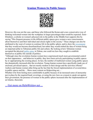 Iranian Women In Public Spaces
However, this was not the case, and those who followed the Koran and a neo–conservative way of
thinking welcomed women into the workplace in larger percentages than would be expected. Amir–
Ebrahimi, a scholar on women's physical role in the public in the Middle East supports this by
saying "This frequent presence in the different public spaces gave women a new consciousness
about themselves and their individual and citizen rights in the society." These changes can also be
attributed to the want of women to continue life in the public sphere, and to show the government
that they would not become disenfranchised, but rather they would embed the idea of women being
an important pillar in Tehranian public life and culture. By looking at how Tehranian women
navigated the physical public space in Tehran, one could see how they sought to establish
themselves in public life outside of politics:
"Although since the revolution Iranian women have experienced much more governmental control
on their appearance... and behavior in public, they have been actively participating in public spaces
by re–appropriating the existing places. In fact, the number of traditional women using public spaces
has dramatically increased after the revolution. Young Iranian women have specifically made use of
enclosed, privatized spaces... that are mostly modern in their design and the activities offered."
Authors and Iranian women alike bring up the fact that the forced implementation of covered dress
in public spaces and the ... Show more content on Helpwriting.net ...
Whether it be from feeling more comfortable in public because of an increased sense of anonymity
put in place by the required head–coverings, or using the new laws as a reason to speak out against
their government, the presence of women in the public sphere increased after the implementation of
an Islamic, theocratic
... Get more on HelpWriting.net ...
 