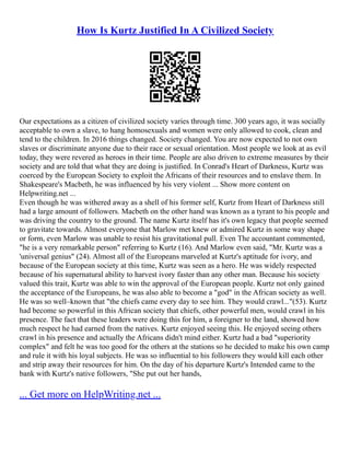 How Is Kurtz Justified In A Civilized Society
Our expectations as a citizen of civilized society varies through time. 300 years ago, it was socially
acceptable to own a slave, to hang homosexuals and women were only allowed to cook, clean and
tend to the children. In 2016 things changed. Society changed. You are now expected to not own
slaves or discriminate anyone due to their race or sexual orientation. Most people we look at as evil
today, they were revered as heroes in their time. People are also driven to extreme measures by their
society and are told that what they are doing is justified. In Conrad's Heart of Darkness, Kurtz was
coerced by the European Society to exploit the Africans of their resources and to enslave them. In
Shakespeare's Macbeth, he was influenced by his very violent ... Show more content on
Helpwriting.net ...
Even though he was withered away as a shell of his former self, Kurtz from Heart of Darkness still
had a large amount of followers. Macbeth on the other hand was known as a tyrant to his people and
was driving the country to the ground. The name Kurtz itself has it's own legacy that people seemed
to gravitate towards. Almost everyone that Marlow met knew or admired Kurtz in some way shape
or form, even Marlow was unable to resist his gravitational pull. Even The accountant commented,
"he is a very remarkable person" referring to Kurtz (16). And Marlow even said, "Mr. Kurtz was a
'universal genius" (24). Almost all of the Europeans marveled at Kurtz's aptitude for ivory, and
because of the European society at this time, Kurtz was seen as a hero. He was widely respected
because of his supernatural ability to harvest ivory faster than any other man. Because his society
valued this trait, Kurtz was able to win the approval of the European people. Kurtz not only gained
the acceptance of the Europeans, he was also able to become a "god" in the African society as well.
He was so well–known that "the chiefs came every day to see him. They would crawl..."(53). Kurtz
had become so powerful in this African society that chiefs, other powerful men, would crawl in his
presence. The fact that these leaders were doing this for him, a foreigner to the land, showed how
much respect he had earned from the natives. Kurtz enjoyed seeing this. He enjoyed seeing others
crawl in his presence and actually the Africans didn't mind either. Kurtz had a bad "superiority
complex" and felt he was too good for the others at the stations so he decided to make his own camp
and rule it with his loyal subjects. He was so influential to his followers they would kill each other
and strip away their resources for him. On the day of his departure Kurtz's Intended came to the
bank with Kurtz's native followers, "She put out her hands,
... Get more on HelpWriting.net ...
 