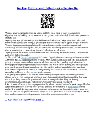 Working Environment Gatherings Are Turning Out
Working environment gatherings are turning out to be more basic in today 's associations.
Organizations are looking for the cooperative energy that creates when individuals meet up to take a
shot at a task
A group unites people with comparative hobbies and destinations. Cooperation starts with, and
manufactures connections among, a gathering of individuals who offer a typical intrigue or reason.
Working in groups permits people from diverse regions (e.g. projects, raising support, and
advertising) with distinctive parts (staff, volunteer, and customer/purchaser/client) and maybe from
diverse associations to cooperate on issues of enthusiasm to colleagues.
A group centers its work on normal destinations and discovering answers for shared ... Show more
content on Helpwriting.net ...
"A Model of Task Group Development in Complex Organizations and a strategy of Implementation"
J. Stephen Heinen, Eugene Jacobson(1976) said More successful utilization of little gatherings or
groups in an association has been recommended as a method for expanding inspiration at work,
through promising more prominent association and self–rule in choice making, and for adapting to
the dynamic complexities of hierarchical life. Hierarchical and mechanical clinicians have been
keen on the comprehension and use of little gathering procedures in associations from Hawthorne
researches and Lewin 's effort on team choice making.
I feel group development is the one the important thing in organizations and building a team is
always plays key role in group development as well as organizational development that four stage
model is perfectly suitable for group development in an organization. They are forming,
differentiation, integration, and full maturity. Obliging variables are considered.
Likert is a one of the most famous proponent of the advancement of successful work groups. He also
agrees the significance of a very much created team and the importance of team building in the
perfect firm model. He suggested some properties and execution attributes of the perfect team, yet
does not verbalize the phases of team advancement or the procedures by which a work team adds to
these qualities. organization improvement discussions considers most often group
... Get more on HelpWriting.net ...
 