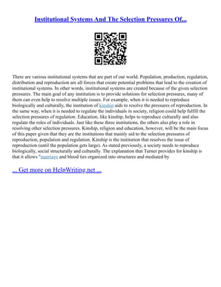 Institutional Systems And The Selection Pressures Of...
There are various institutional systems that are part of our world. Population, production, regulation,
distribution and reproduction are all forces that create potential problems that lead to the creation of
institutional systems. In other words, institutional systems are created because of the given selection
pressures. The main goal of any institution is to provide solutions for selection pressures, many of
them can even help to resolve multiple issues. For example, when it is needed to reproduce
biologically and culturally, the institution of kinship aids to resolve the pressures of reproduction. In
the same way, when it is needed to regulate the individuals in society, religion could help fulfill the
selection pressures of regulation. Education, like kinship, helps to reproduce culturally and also
regulate the roles of individuals. Just like these three institutions, the others also play a role in
resolving other selection pressures. Kinship, religion and education, however, will be the main focus
of this paper given that they are the institutions that mainly aid to the selection pressures of
reproduction, population and regulation. Kinship is the institution that resolves the issue of
reproduction (until the population gets large). As stated previously, a society needs to reproduce
biologically, social structurally and culturally. The explanation that Turner provides for kinship is
that it allows "marriage and blood ties organized into structures and mediated by
... Get more on HelpWriting.net ...
 