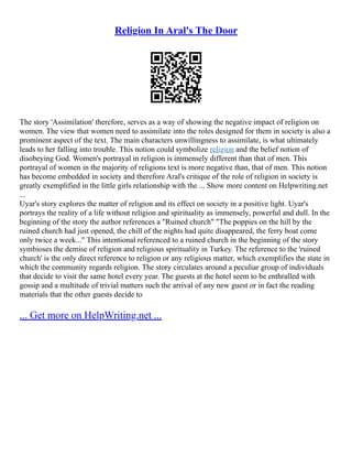 Religion In Aral's The Door
The story 'Assimilation' therefore, serves as a way of showing the negative impact of religion on
women. The view that women need to assimilate into the roles designed for them in society is also a
prominent aspect of the text. The main characters unwillingness to assimilate, is what ultimately
leads to her falling into trouble. This notion could symbolize religion and the belief notion of
disobeying God. Women's portrayal in religion is immensely different than that of men. This
portrayal of women in the majority of religions text is more negative than, that of men. This notion
has become embedded in society and therefore Aral's critique of the role of religion in society is
greatly exemplified in the little girls relationship with the ... Show more content on Helpwriting.net
...
Uyar's story explores the matter of religion and its effect on society in a positive light. Uyar's
portrays the reality of a life without religion and spirituality as immensely, powerful and dull. In the
beginning of the story the author references a "Ruined church" "The poppies on the hill by the
ruined church had just opened, the chill of the nights had quite disappeared, the ferry boat come
only twice a week..." This intentional referenced to a ruined church in the beginning of the story
symbioses the demise of religion and religious spirituality in Turkey. The reference to the 'ruined
church' is the only direct reference to religion or any religious matter, which exemplifies the state in
which the community regards religion. The story circulates around a peculiar group of individuals
that decide to visit the same hotel every year. The guests at the hotel seem to be enthralled with
gossip and a multitude of trivial matters such the arrival of any new guest or in fact the reading
materials that the other guests decide to
... Get more on HelpWriting.net ...
 