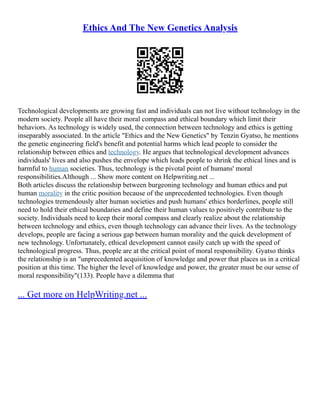Ethics And The New Genetics Analysis
Technological developments are growing fast and individuals can not live without technology in the
modern society. People all have their moral compass and ethical boundary which limit their
behaviors. As technology is widely used, the connection between technology and ethics is getting
inseparably associated. In the article "Ethics and the New Genetics" by Tenzin Gyatso, he mentions
the genetic engineering field's benefit and potential harms which lead people to consider the
relationship between ethics and technology. He argues that technological development advances
individuals' lives and also pushes the envelope which leads people to shrink the ethical lines and is
harmful to human societies. Thus, technology is the pivotal point of humans' moral
responsibilities.Although ... Show more content on Helpwriting.net ...
Both articles discuss the relationship between burgeoning technology and human ethics and put
human morality in the critic position because of the unprecedented technologies. Even though
technologies tremendously alter human societies and push humans' ethics borderlines, people still
need to hold their ethical boundaries and define their human values to positively contribute to the
society. Individuals need to keep their moral compass and clearly realize about the relationship
between technology and ethics, even though technology can advance their lives. As the technology
develops, people are facing a serious gap between human morality and the quick development of
new technology. Unfortunately, ethical development cannot easily catch up with the speed of
technological progress. Thus, people are at the critical point of moral responsibility. Gyatso thinks
the relationship is an "unprecedented acquisition of knowledge and power that places us in a critical
position at this time. The higher the level of knowledge and power, the greater must be our sense of
moral responsibility"(133). People have a dilemma that
... Get more on HelpWriting.net ...
 