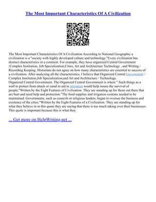 The Most Important Characteristics Of A Civilization
The Most Important Characteristics Of A Civilization According to National Geographic a
civilization is a "society with highly developed culture and technology."Every civilization has
distinct characteristics in a common. For example, they have organized Central Government
/Complex Institution, Job Specialization,Cities, Art and Architecture Technology , and Writing /
Recording Keeping. Historians do not agree on how many characteristics are essential to success of
a civilization. After analyzing all the characteristics, I believe that Organized Central Government /
Complex Institution,Job Specialization,and Art and Architecture / Technology.
Organized Central Government. The Organized Central Government is where " Such things as a
wall to protect from attack or canal to aid in irrigation would help insure the survival of
people."Written by the Eight Features of Civilization. They are standing up for those out there that
are hurt and need help and protection."The food supplies and irrigation systems needed to be
maintained. Governments, such as councils or religious leaders, began to oversee the business and
existence of the cities."Written by the Eight Features of a Civilization. They are standing up for
what they believe in in this quote they are saying that there is too much taking over their businesses.
This quote is important because this is what they
... Get more on HelpWriting.net ...
 