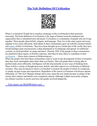 The Veil: Definition Of Civilization
What is civilization? People have countless meanings of this word based on their personal
reasoning. The book definition of civilization is the stage of human social development and
organization that is considered most advanced. Civilization is a community of people who are living
together. These people share beliefs, religion, and language. They live in the same region and come
together to live more efficiently. Individuals in these communities grow up with the common beliefs
and culture of their civilizations, "they have been brought up in a certain part of the world, they have
formed perhaps quite unconsciously a deep attachment to its landscape and speech, its traditional
customs, its food and drink, its songs and jokes" (Priestly 230). If the people in these communities
are attached to their region, as Priestly expresses, then they're more likely to contribute to their
civilization. ... Show more content on Helpwriting.net ...
When the people who form these communities want to work on the development of their civilization
then they must contemplate ideas better than ever before. That will guide them to being able to
perform tasks more efficiently. Intelligence will develop naturally as new ways of thinking form.
There will be a variety of thought processes, beliefs, and other aspects of a civilization in different
societies. They may be based on where a civilization is located, the people of which it's composed,
or simply on past events and experiences. Regardless of the reason civilizations will always operate
differently. In "The Veil" Marjane Satrapi shows how when the new leader became in charge of the
society their cultures and beliefs were completely altered. Although it didn't necessarily compare
two distinct societies it can be seen how the people involved shaped the
... Get more on HelpWriting.net ...
 