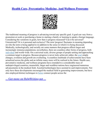 Health Care, Preventative Medicine, And Wellness Programs
The traditional meaning of progress is advancing toward any specific goal. A goal can vary from a
promotion at work or purchasing a home to starting a family or learning to speak a foreign language.
Considering the variations in goals, how then is progress measured? Can it be universal?
Unrestricted? Or is it personal and exclusive? The term 'progress' fluctuates in meaning depending
on who the term is being applied to in addition to the sense in which it is being discussed.
Medically, technologically, and socially are some manners that progress affects larger and
increasingly immense populations; nevertheless, there are countless other forms of progress, both
individual and world–wide. On a universal scale, diverse groups of people uniting and approaching
a common target is progress. Because progress is never truly achieved, rather, the goal simply
changes, evolution and growth are everlasting. A countless multitude of achievements have been
actualized across the globe and an infinite many more will be realized in the future. Health care,
preventative medicine, and wellness programs have extended to a considerable mass of
underprivileged countries; meanwhile, larger and wealthier nations have engineered numerous
advancements in the medical field. Assorted technologies have assisted in said improvements. Not
only have these developments encouraged the medical field in generating improvements, but have
also employed distinct techniques to better connect people across the
... Get more on HelpWriting.net ...
 