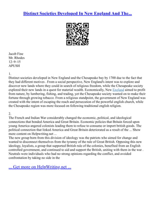 Distinct Societies Developed In New England And The...
Jacob Fine
Mr. Rhodes
12–9–15
APUSH
1.
Distinct societies developed in New England and the Chesapeake bay by 1700 due to the fact that
they had different motives . From a social perspective, New England's intent was to explore and
discover new lands where they could in search of religious freedom, while the Chesapeake society
explored their new lands in a quest for material wealth. Economically, New England aimed to profit
from nature, by lumbering, fishing, and trading, yet the Chesapeake society wanted on to make their
fortune through growing tobacco. From a religious standpoint, the government of New England was
created with the intent of escaping the reach and persecution of the powerful english church, while
the Chesapeake region was more focused on following traditional english religion.
2.
The French and Indian War considerably changed the economic, political, and ideological
connections that bonded America and Great Britain. Economic policies that Britain forced upon
young America angered colonists leading them to refuse to consume or import british goods. The
political connection that linked America and Great Britain deteriorated as a result of the ... Show
more content on Helpwriting.net ...
The new group born from this division of ideology was the patriots who aimed for change and
wanted to disconnect themselves from the tyranny of the rule of Great British. Opposing this new
ideology, loyalists, a group that supported British rule of the colonies, benefited from an English
controlled government, and continued to aid and support the British, uniting with them in the war .
Neutrals were individuals who had no strong opinions regarding the conflict, and avoided
confrontation by taking no side in the
... Get more on HelpWriting.net ...
 