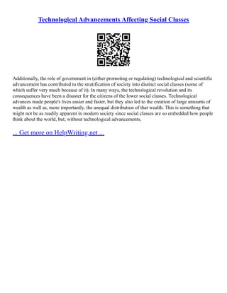 Technological Advancements Affecting Social Classes
Additionally, the role of government in (either promoting or regulating) technological and scientific
advancement has contributed to the stratification of society into distinct social classes (some of
which suffer very much because of it). In many ways, the technological revolution and its
consequences have been a disaster for the citizens of the lower social classes. Technological
advances made people's lives easier and faster, but they also led to the creation of large amounts of
wealth as well as, more importantly, the unequal distribution of that wealth. This is something that
might not be as readily apparent in modern society since social classes are so embedded how people
think about the world, but, without technological advancements,
... Get more on HelpWriting.net ...
 