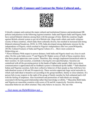 Critically Compare and Contrast the Major Cultural and...
Critically compare and contrast the major cultural and institutional features and predominant HR
policies and practices in the following regions/countries: India and Nigeria India and Nigeria, both
have earned bilateral relations among them with the passage of time. Both the countries fought
against British colonial system to get rid of British rule. Huge multi–ethnic and multi–religious
society of these countries, which make them culturally diverse, has resulted in increased and strong
bilateral relations(Vasudevan, 2010). In 1958, India developed strong diplomatic mission for the
independence of Nigeria, which resulted in Nigeria's independence after two years(Wikipedia,
2013b). Cultural Features of India and Nigeria Culture of a ... Show more content on
Helpwriting.net ...
* Power Distance With respect to power distance, both India and Nigeria stand very close to each
other. On this scale India scores 77 and Nigeria 80. Higher scores of both of these countries show
that these people appreciate caste system. Therefore, they strongly implement hierarchical order in
their societies. In such societies, everybody is having his own specified place. Societies are
centralized with all the governing power in the hands of higher order people. Only top to down
communication is appreciated and no feedback system is introduced up the ladder. * Individualism
Indian and Nigerian societies, both show collective behavior of their people as they both have low
individualism scores of 48 and 30 respectively. These societies appreciate large social networks in
which each individual is bound to act according to his group members, family or close relations. If a
person fails in any respects in the sight of his group of family member he feels ashamed and is left
with the feeling of emptiness. Also recruitment and promotions of individuals are strongly
associated with having good relationship rather than knowledge or ability. * Masculine Both India
and Nigeria are masculine countries with scores of 56 and 60, respectively. Societies showing
masculine behavior are effort oriented. They only believe in success. The one who
... Get more on HelpWriting.net ...
 