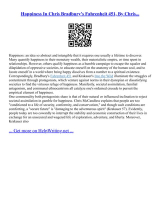 Happiness In Chris Bradbury's Fahrenheit 451, By Chris...
Happiness: an idea so abstract and intangible that it requires one usually a lifetime to discover.
Many quantify happiness to their monetary wealth, their materialistic empire, or time spent in
relationships. However, others qualify happiness as a humble campaign to escape the squalor and
dilapidation of oppressive societies, to educate oneself on the anatomy of the human soul, and to
locate oneself in a world where being happy dissolves from a number to a spiritual existence.
Correspondingly, Bradbury's Fahrenheit 451 and Krakauer's Into the Wild illuminate the struggles of
contentment through protagonists, which venture against norms in their dystopian or dissatisfying
societies to find the virtuous refuge of happiness. Manifestly, societal assimilation, familial
antagonism, and communal ethnocentrism all catalyze one's ordained crusade to pursuit the
empirical element of happiness.
One commonality both protagonists share is that of their natural or influenced inclination to reject
societal assimilation in gamble for happiness. Chris McCandless explains that people are too
"conditioned to a life of security, conformity, and conservatism," and though such conditions are
comforting, a "secure future" is "damaging to the adventurous spirit" (Krakauer 57). Evidently,
people today are too cowardly to interrupt the stability and economic construction of their lives in
exchange for an unsecured and wagered life of exploration, adventure, and liberty. Moreover,
Krakauer also
... Get more on HelpWriting.net ...
 