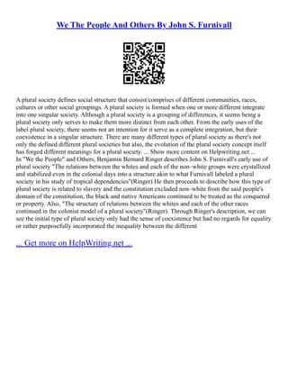 We The People And Others By John S. Furnivall
A plural society defines social structure that consist/comprises of different communities, races,
cultures or other social groupings. A plural society is formed when one or more different integrate
into one singular society. Although a plural society is a grouping of differences, it seems being a
plural society only serves to make them more distinct from each other. From the early uses of the
label plural society, there seems not an intention for it serve as a complete integration, but their
coexistence in a singular structure. There are many different types of plural society as there's not
only the defined different plural societies but also, the evolution of the plural society concept itself
has forged different meanings for a plural society. ... Show more content on Helpwriting.net ...
In "We the People" and Others, Benjamin Bernard Ringer describes John S. Furnivall's early use of
plural society "The relations between the whites and each of the non–white groups were crystallized
and stabilized even in the colonial days into a structure akin to what Furnivall labeled a plural
society in his study of tropical dependencies"(Ringer) He then proceeds to describe how this type of
plural society is related to slavery and the constitution excluded non–white from the said people's
domain of the constitution, the black and native Americans continued to be treated as the conquered
or property. Also, "The structure of relations between the whites and each of the other races
continued in the colonist model of a plural society"(Ringer). Through Ringer's description, we can
see the initial type of plural society only had the sense of coexistence but had no regards for equality
or rather purposefully incorporated the inequality between the different
... Get more on HelpWriting.net ...
 