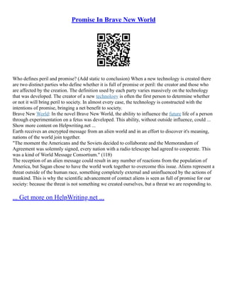 Promise In Brave New World
Who defines peril and promise? (Add static to conclusion) When a new technology is created there
are two distinct parties who define whether it is full of promise or peril: the creator and those who
are affected by the creation. The definition used by each party varies massively on the technology
that was developed. The creator of a new technology is often the first person to determine whether
or not it will bring peril to society. In almost every case, the technology is constructed with the
intentions of promise, bringing a net benefit to society.
Brave New World: In the novel Brave New World, the ability to influence the future life of a person
through experimentation on a fetus was developed. This ability, without outside influence, could ...
Show more content on Helpwriting.net ...
Earth receives an encrypted message from an alien world and in an effort to discover it's meaning,
nations of the world join together.
"The moment the Americans and the Soviets decided to collaborate and the Memorandum of
Agreement was solemnly signed, every nation with a radio telescope had agreed to cooperate. This
was a kind of World Message Consortium." (118)
The reception of an alien message could result in any number of reactions from the population of
America, but Sagan chose to have the world work together to overcome this issue. Aliens represent a
threat outside of the human race, something completely external and uninfluenced by the actions of
mankind. This is why the scientific advancement of contact aliens is seen as full of promise for our
society: because the threat is not something we created ourselves, but a threat we are responding to.
... Get more on HelpWriting.net ...
 