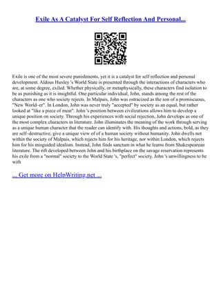 Exile As A Catalyst For Self Reflection And Personal...
Exile is one of the most severe punishments, yet it is a catalyst for self reflection and personal
development. Aldous Huxley 's World State is presented through the interactions of characters who
are, at some degree, exiled. Whether physically, or metaphysically, these characters find isolation to
be as punishing as it is insightful. One particular individual, John, stands among the rest of the
characters as one who society rejects. In Malpais, John was ostracized as the son of a promiscuous,
"New World–er". In London, John was never truly "accepted" by society as an equal, but rather
looked at "like a piece of meat". John 's position between civilizations allows him to develop a
unique position on society. Through his experiences with social rejection, John develops as one of
the most complex characters in literature. John illuminates the meaning of the work through serving
as a unique human character that the reader can identify with. His thoughts and actions, bold, as they
are self–destructive, give a unique view of of a human society without humanity. John dwells not
within the society of Malpais, which rejects him for his heritage, nor within London, which rejects
him for his misguided idealism. Instead, John finds sanctum in what he learns from Shakespearean
literature. The rift developed between John and his birthplace on the savage reservation represents
his exile from a "normal" society to the World State 's, "perfect" society. John 's unwillingness to be
with
... Get more on HelpWriting.net ...
 