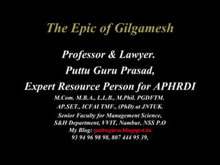 The Epic of Gilgamesh
Professor & Lawyer.
Puttu Guru Prasad,
Expert Resource Person for APHRDI
M.Com. M.B.A., L.L.B., M.Phil. PGDFTM.
AP.SET., ICFAI TMF., (PhD) at JNTUK.
Senior Faculty for Management Science,
S&H Department, VVIT, Nambur, NSS P.O
My Blog: puttuguru.blogspot.in
93 94 96 98 98, 807 444 95 39,
 