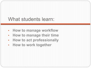 What students learn:
• How to manage workflow
• How to manage their time
• How to act professionally
• How to work together
 
