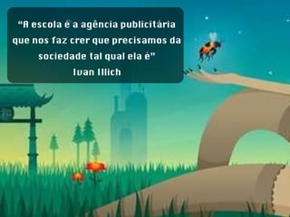 “ A escola é a agência publicitária que nos faz crer que precisamos da sociedade tal qual ela é” Ivan Illich 