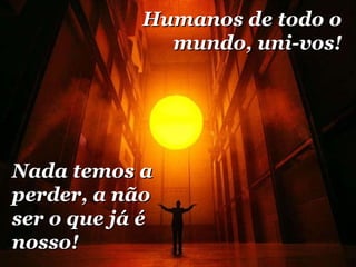 Humanos de todo o mundo, uni-vos! Nada temos a perder, a não ser o que já é nosso! 