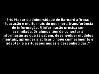 Eric Mazur da Universidade de Harvard afirma: “Educação é muito mais do que mera transferência de informação. A informação precisa ser assimilada. Os alunos têm de conectar a informação ao que já sabem, desenvolver modelos mentais, aprender a aplicar o novo conhecimento e adaptá-lo a situações novas e desconhecidas.” 