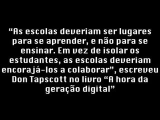 “ As escolas deveriam ser lugares para se aprender, e não para se ensinar. Em vez de isolar os estudantes, as escolas deveriam encorajá-los a colaborar”, escreveu Don Tapscott no livro “A hora da geração digital” 