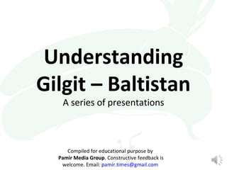 Understanding 
Gilgit – Baltistan 
A series of presentations 
Compiled for educational purpose by 
Pamir Media Group. Cons...