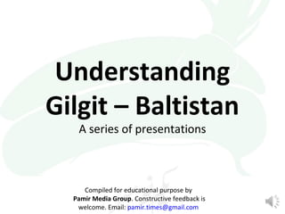 Understanding 
Gilgit – Baltistan 
A series of presentations 
Compiled for educational purpose by 
Pamir Media Group. Constructive feedback is 
welcome. Email: pamir.times@gmail.com 
 