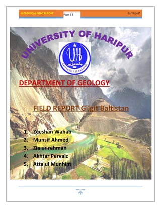 GEOLOGICAL FIELD REPORT 05/26/2015
Page | 1
DEPARTMENT OF GEOLOGY
FIELD REPORT Gilgit Baltistan
1. Zeeshan Wahab
2. Munsif Ahmed
3. Zia ur rehman
4. Akhtar Pervaiz
5. Atta ul Munhim
 