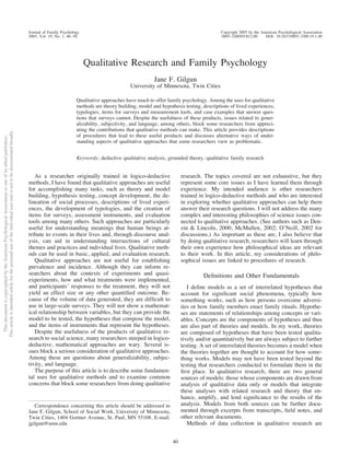 ThisdocumentiscopyrightedbytheAmericanPsychologicalAssociationoroneofitsalliedpublishers.
Thisarticleisintendedsolelyforthepersonaluseoftheindividualuserandisnottobedisseminatedbroadly.
Qualitative Research and Family Psychology
Jane F. Gilgun
University of Minnesota, Twin Cities
Qualitative approaches have much to offer family psychology. Among the uses for qualitative
methods are theory building, model and hypothesis testing, descriptions of lived experiences,
typologies, items for surveys and measurement tools, and case examples that answer ques-
tions that surveys cannot. Despite the usefulness of these products, issues related to gener-
alizability, subjectivity, and language, among others, block some researchers from appreci-
ating the contributions that qualitative methods can make. This article provides descriptions
of procedures that lead to these useful products and discusses alternative ways of under-
standing aspects of qualitative approaches that some researchers view as problematic.
Keywords: deductive qualitative analysis, grounded theory, qualitative family research
As a researcher originally trained in logico-deductive
methods, I have found that qualitative approaches are useful
for accomplishing many tasks, such as theory and model
building, hypothesis testing, concept development, the de-
lineation of social processes, descriptions of lived experi-
ences, the development of typologies, and the creation of
items for surveys, assessment instruments, and evaluation
tools among many others. Such approaches are particularly
useful for understanding meanings that human beings at-
tribute to events in their lives and, through discourse anal-
ysis, can aid in understanding intersections of cultural
themes and practices and individual lives. Qualitative meth-
ods can be used in basic, applied, and evaluation research.
Qualitative approaches are not useful for establishing
prevalence and incidence. Although they can inform re-
searchers about the contexts of experiments and quasi-
experiments, how and what treatments were implemented,
and participants’ responses to the treatment, they will not
yield an effect size or any other quantiﬁed outcome. Be-
cause of the volume of data generated, they are difﬁcult to
use in large-scale surveys. They will not show a mathemat-
ical relationship between variables, but they can provide the
model to be tested, the hypotheses that compose the model,
and the items of instruments that represent the hypotheses.
Despite the usefulness of the products of qualitative re-
search to social science, many researchers steeped in logico-
deductive, mathematical approaches are wary. Several is-
sues block a serious consideration of qualitative approaches.
Among these are questions about generalizability, subjec-
tivity, and language.
The purpose of this article is to describe some fundamen-
tal uses for qualitative methods and to examine common
concerns that block some researchers from doing qualitative
research. The topics covered are not exhaustive, but they
represent some core issues as I have learned them through
experience. My intended audience is other researchers
trained in logico-deductive methods and who are interested
in exploring whether qualitative approaches can help them
answer their research questions. I will not address the many
complex and interesting philosophies of science issues con-
nected to qualitative approaches. (See authors such as Den-
zin & Lincoln, 2000; McMullen, 2002; O’Neill, 2002 for
discussions.) As important as these are, I also believe that
by doing qualitative research, researchers will learn through
their own experience how philosophical ideas are relevant
to their work. In this article, my considerations of philo-
sophical issues are linked to procedures of research.
Deﬁnitions and Other Fundamentals
I deﬁne models as a set of interrelated hypotheses that
account for signiﬁcant social phenomena, typically how
something works, such as how persons overcome adversi-
ties or how family members enact family rituals. Hypothe-
ses are statements of relationships among concepts or vari-
ables. Concepts are the components of hypotheses and thus
are also part of theories and models. In my work, theories
are composed of hypotheses that have been tested qualita-
tively and/or quantitatively but are always subject to further
testing. A set of interrelated theories becomes a model when
the theories together are thought to account for how some-
thing works. Models may not have been tested beyond the
testing that researchers conducted to formulate them in the
ﬁrst place. In qualitative research, there are two general
sources of models: those whose components are drawn from
analysis of qualitative data only or models that integrate
these analyses with related research and theory that en-
hance, amplify, and lend signiﬁcance to the results of the
analysis. Models from both sources can be further docu-
mented through excerpts from transcripts, ﬁeld notes, and
other relevant documents.
Methods of data collection in qualitative research are
Correspondence concerning this article should be addressed to
Jane F. Gilgun, School of Social Work, University of Minnesota,
Twin Cities, 1404 Gortner Avenue, St. Paul, MN 55108. E-mail:
jgilgun@umn.edu
Journal of Family Psychology Copyright 2005 by the American Psychological Association
2005, Vol. 19, No. 1, 40–50 0893-3200/05/$12.00 DOI: 10.1037/0893-3200.19.1.40
40
 