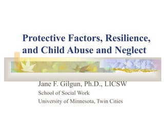 Protective Factors, Resilience,
and Child Abuse and Neglect
Jane F. Gilgun, Ph.D., LICSW
School of Social Work
University of Minnesota, Twin Cities
 