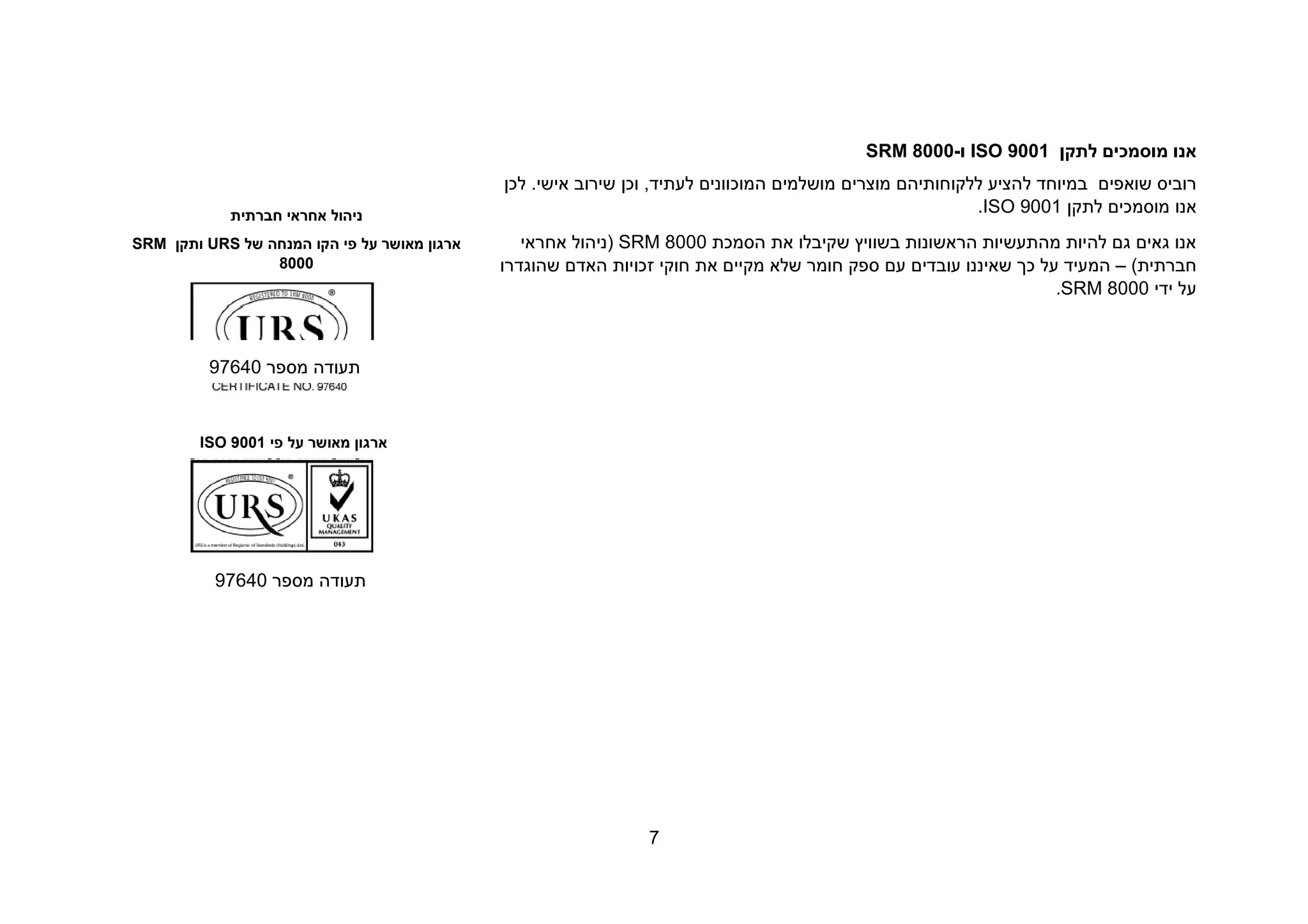 7
‫לתקן‬ ‫מוסמכים‬ ‫אנו‬ISO 9001‫ו‬-SRM 8000
‫שואפ‬ ‫רוביס‬‫ים‬‫ללקוחותיה‬ ‫להציע‬ ‫במיוחד‬‫ם‬‫מוצרים‬‫מושלמים‬,‫לעתיד‬ ‫המוכוונים‬‫וכ‬‫לכן‬ .‫אישי‬ ‫שירוב‬ ‫ן‬
‫ל‬ ‫מוסמכים‬ ‫אנו‬‫ת‬‫ק‬‫ן‬ISO 9001.
‫הסמכת‬ ‫את‬ ‫שקיבלו‬ ‫בשוויץ‬ ‫הראשונות‬ ‫מהתעשיות‬ ‫להיות‬ ‫גם‬ ‫גאים‬ ‫אנו‬SRM 8000‫אחראי‬ ‫(ניהול‬
‫חב‬‫רת‬)‫ית‬–‫כך‬ ‫על‬ ‫המעיד‬‫עם‬ ‫עובדים‬ ‫שאיננו‬‫את‬ ‫מקיים‬ ‫שלא‬ ‫חומר‬ ‫ספק‬‫חוקי‬‫זכויות‬‫ה‬‫שהוגדרו‬ ‫אדם‬
‫ידי‬ ‫על‬SRM 8000.
‫חברתית‬ ‫אחראי‬ ‫ניהול‬
‫ה‬ ‫פי‬ ‫על‬ ‫מאושר‬ ‫ארגון‬‫קו‬‫ה‬‫של‬ ‫מנחה‬URS‫ותקן‬SRM
8000
‫תעוד‬‫מספר‬ ‫ה‬97640
‫פי‬ ‫על‬ ‫מאושר‬ ‫ארגון‬ISO 9001
‫מספר‬ ‫תעודה‬97640
 