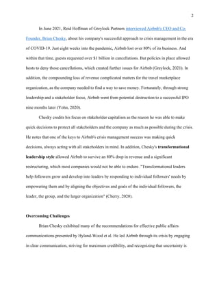 2
In June 2021, Reid Hoffman of Greylock Partners interviewed Airbnb's CEO and Co-
Founder, Brian Chesky, about his company's successful approach to crisis management in the era
of COVID-19. Just eight weeks into the pandemic, Airbnb lost over 80% of its business. And
within that time, guests requested over $1 billion in cancellations. But policies in place allowed
hosts to deny those cancellations, which created further issues for Airbnb (Greylock, 2021). In
addition, the compounding loss of revenue complicated matters for the travel marketplace
organization, as the company needed to find a way to save money. Fortunately, through strong
leadership and a stakeholder focus, Airbnb went from potential destruction to a successful IPO
nine months later (Yohn, 2020).
Chesky credits his focus on stakeholder capitalism as the reason he was able to make
quick decisions to protect all stakeholders and the company as much as possible during the crisis.
He notes that one of the keys to Airbnb's crisis management success was making quick
decisions, always acting with all stakeholders in mind. In addition, Chesky's transformational
leadership style allowed Airbnb to survive an 80% drop in revenue and a significant
restructuring, which most companies would not be able to endure. "Transformational leaders
help followers grow and develop into leaders by responding to individual followers' needs by
empowering them and by aligning the objectives and goals of the individual followers, the
leader, the group, and the larger organization" (Cherry, 2020).
Overcoming Challenges
Brian Chesky exhibited many of the recommendations for effective public affairs
communications presented by Hyland-Wood et al. He led Airbnb through its crisis by engaging
in clear communication, striving for maximum credibility, and recognizing that uncertainty is
 