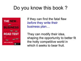 Do you know this book ?

     If they can find the fatal flaw
     before they write their
     business plan…

     They can modify their idea,
     shaping the opportunity to better fit
     the hotly competitive world in
     which it seeks to bear fruit.
 