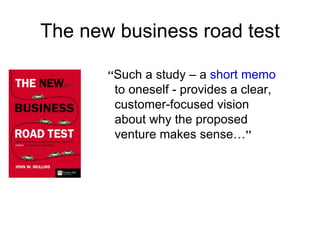 The new business road test

       ‘‘Such a study – a short memo
        to oneself - provides a clear,
        customer-focused vision
        about why the proposed
        venture makes sense…’’
 