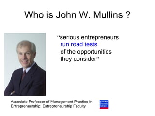 Who is John W. Mullins ?

                         ‘‘serious entrepreneurs
                           run road tests
                           of the opportunities
                           they consider’’




Associate Professor of Management Practice in
Entrepreneurship; Entrepreneurship Faculty
 
