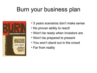 Burn your business plan

     • 3 years scenarios don’t make sense
     • No proven ability to react!
     • Won’t be ready when investors are
     • Won’t be prepared to present
     • You won’t stand out in the crowd
     • Far from reality
 