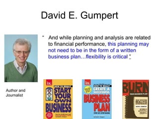 David E. Gumpert

             “ And while planning and analysis are related
               to financial performance, this planning may
               not need to be in the form of a written
               business plan…flexibility is critical ”




Author and
Journalist
 