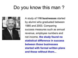 Do you know this man ?

    A study of 116 businesses started
    by alumni who graduated between
    1985 and 2003. Comparing
    success measures such as annual
    revenue, employee numbers and
    net income, the study found no
    statistical difference in success
    between those businesses
    started with formal written plans
    and those without them...
 