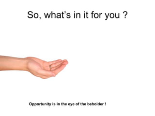 So, what’s in it for you ?




Opportunity is in the eye of the beholder !
 