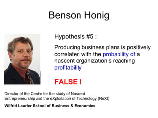 Benson Honig

                           Hypothesis #5 :
                           Producing business plans is positively
                           correlated with the probability of a
                           nascent organization’s reaching
                           profitability

                           FALSE !
Director of the Centre for the study of Nascent
Entrepreneurship and the eXploitation of Technology (NeXt)
Wilfrid Laurier School of Business & Economics
 