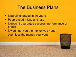 The Business Plans
• It barely changed in 40 years
• People read it less and less
• It doesn’t guarantee success, performance or
  profits
• It won’t get you the money you need,
  even less the money you want
 